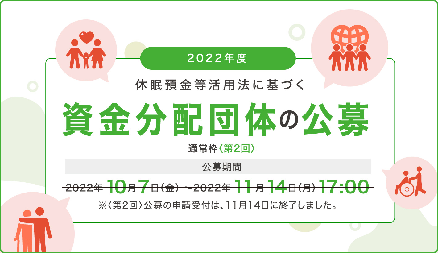 2022年度休眠預金等活用法に基づく資金分配団体の公募 通常枠〈第2回〉公募期間：2022年10月7日（金）～2022年11月14日（月）17:00 ※〈第2回〉公募の申請受付は、11月14日に終了しました。