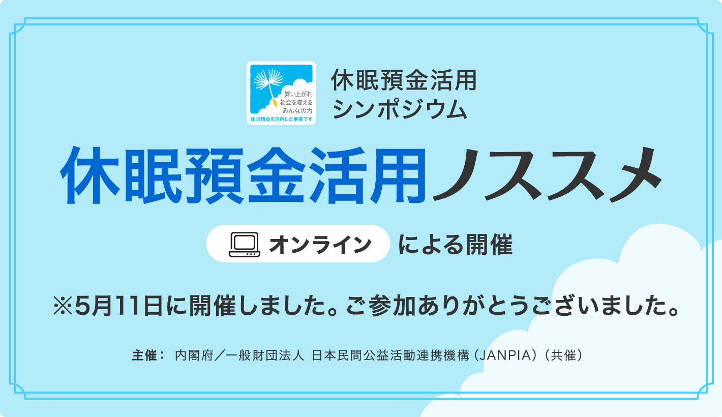 休眠預金活用シンポジウム 休眠預金活用ノススメ オンラインによる開催 開催日：5/11（水）時間：14：00-17：00 主催：内閣府/一般財団法人　日本民間公益活動連携機構（JANPIA）（共催）※終了しました。