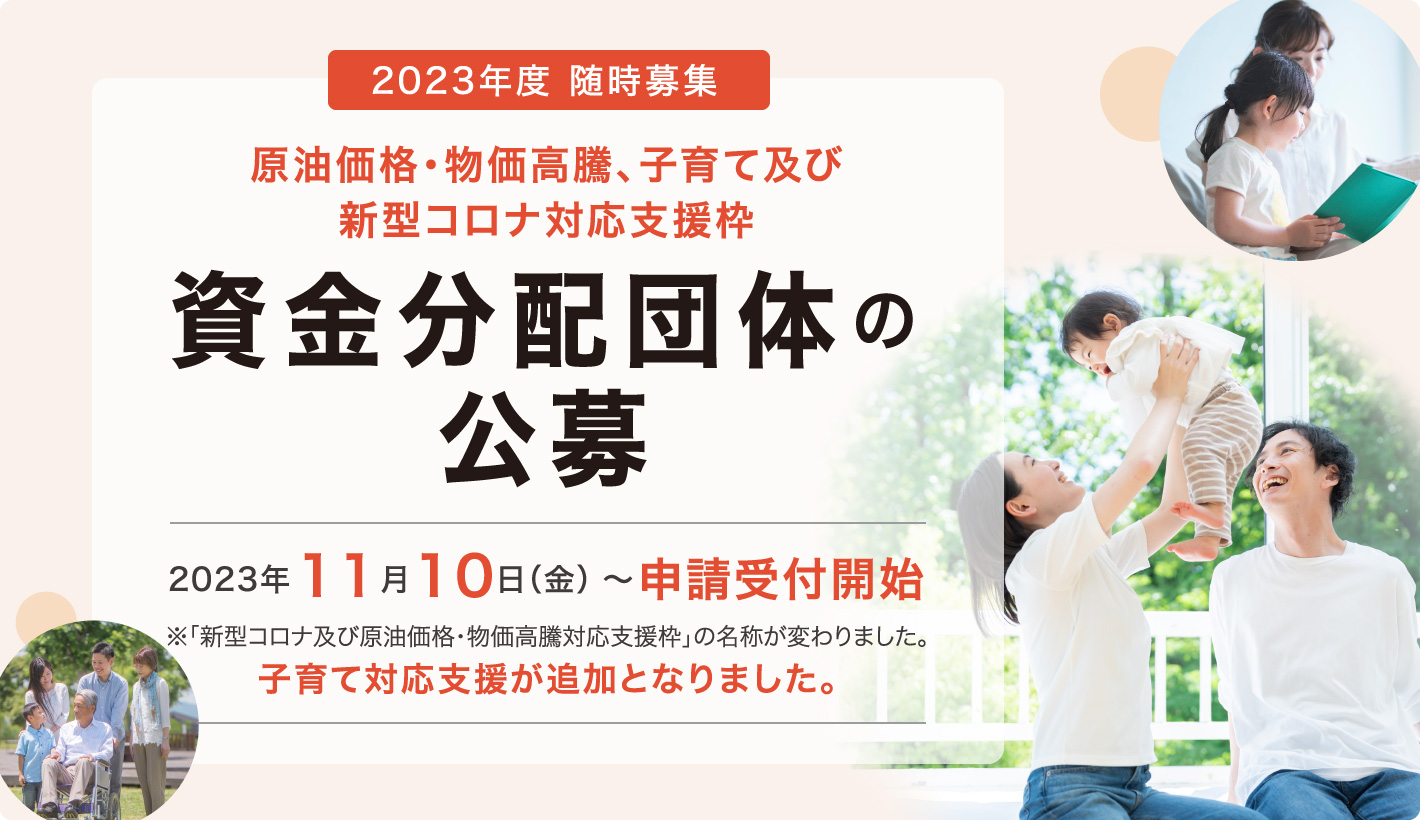 2023年度 随時募集 原油価格・物価高騰、子育て及び新型コロナ対応支援枠 資金分配団体の公募 2023年11月10日（金）～申請受付開始 ※「新型コロナ及び原油価格・物価高騰対応支援枠」の名称が変わりました。子育て対応支援が追加となりました。