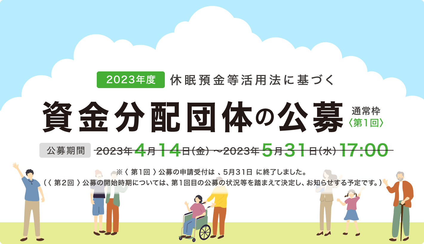 2023年度休眠預金等活用法に基づく資金分配団体の公募通常枠〈第1回〉公募期間：2023年4月14日（金）～2023年5月31日（水）17:00 ※〈 第1回 〉公募の申請受付は 、5月31日 に終了しました。（〈 第2回 〉公募の開始時期については、第1回目の公募の状況等を踏まえて決定し、お知らせする予定です。）