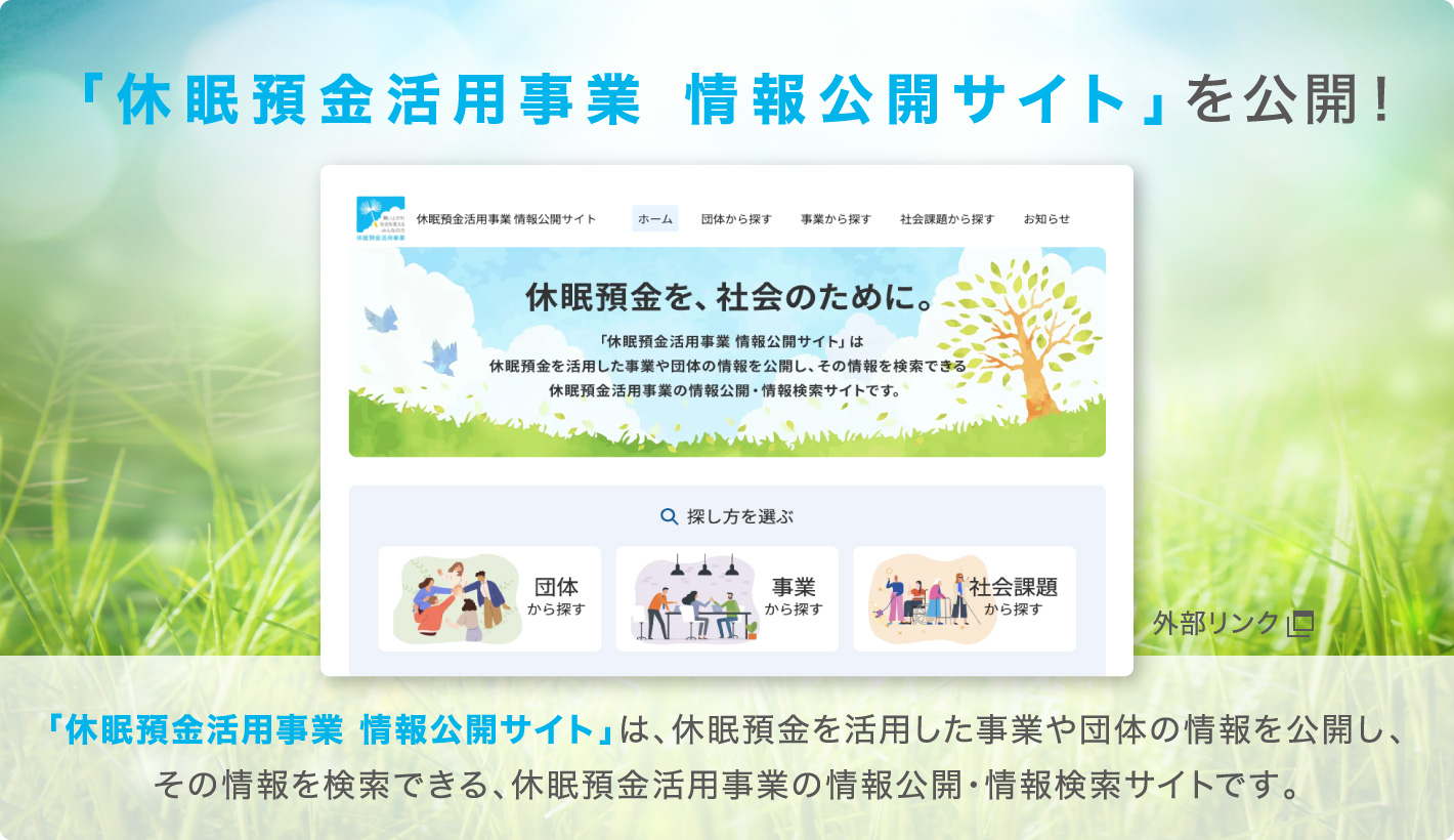 「休眠預金活用事業 情報公開サイト」を公開！「休眠預金活用事業情報公開サイト」は、休眠預金を活用した事業や団体の情報を公開し、その情報を検索できる、休眠預金活用事業の情報公開・情報検索サイトです。（外部リンク）